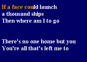 If a face could launch
a thousand ships
Then where am I to go

There's no one home but you
You're all that's left me to