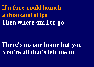 If a face could launch
a thousand ships
Then where am I to go

There's no one home but you
You're all that's left me to