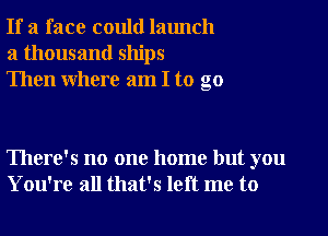 If a face could launch
a thousand ships
Then where am I to go

There's no one home but you
You're all that's left me to