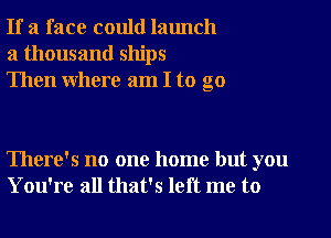 If a face could launch
a thousand ships
Then where am I to go

There's no one home but you
You're all that's left me to