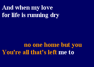 And when my love
for life is running dry

no one home but you
You're all that's left me to