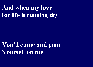 And when my love
for life is running dry

You'd come and pour
Yourself on me