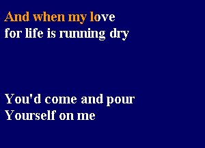 And when my love
for life is running dry

You'd come and pour
Yourself on me