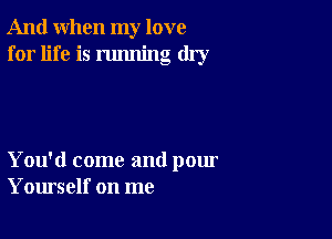 And when my love
for life is running dry

You'd come and pour
Yourself on me