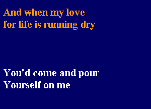 And when my love
for life is running dry

You'd come and pour
Yourself on me