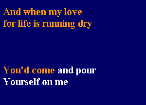 And when my love
for life is running dry

You'd come and pour
Yourself on me