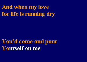 And when my love
for life is running dry

You'd come and pour
Yourself on me