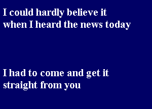 I could hardly believe it
When I heard the news today

I had to come and get it
straight from you
