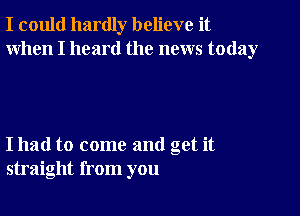 I could hardly believe it
When I heard the news today

I had to come and get it
straight from you