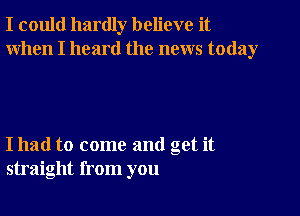 I could hardly believe it
When I heard the news today

I had to come and get it
straight from you