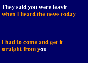 They said you were leaViI
When I heard the news today

I had to come and get it
straight from you