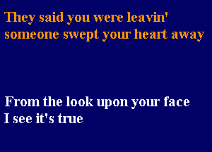 They said you were leavin'
someone swept your heart away

From the look upon your face
I see it's true