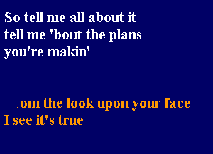 So tell me all about it
tell me 'bout the plans
you're makin'

om the look upon your face
I see it's true