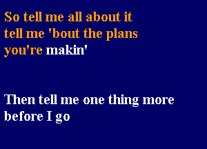 So tell me all about it
tell me 'bout the plans
you're makin'

Then tell me one thing more
before I go