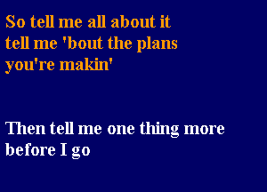 So tell me all about it
tell me 'bout the plans
you're makin'

Then tell me one thing more
before I go