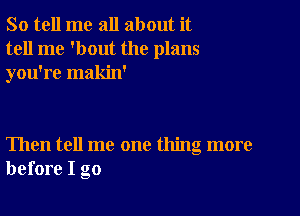 So tell me all about it
tell me 'bout the plans
you're makin'

Then tell me one thing more
before I go