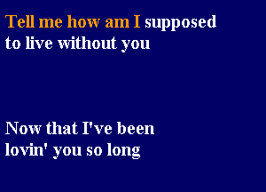 Tell me how am I supposed
to live without you

Now that I've been
lovin' you so long