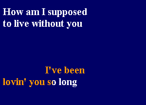 How am I supposed
to live without you

I've been
lovin' you so long