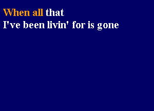 When all that
I've been livin' for is gone