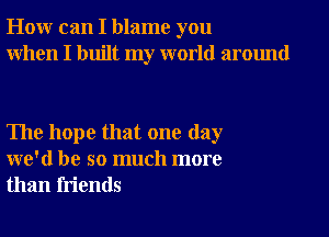 How can I blame you
When I built my world around

The hope that one day
we'd be so much more
than friends