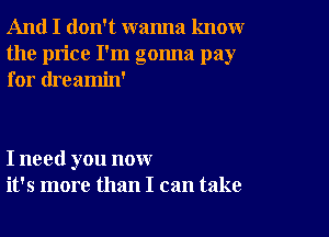 And I don't wanna knoxwr
the price I'm gonna pay
for dreamin'

I need you now
it's more than I can take