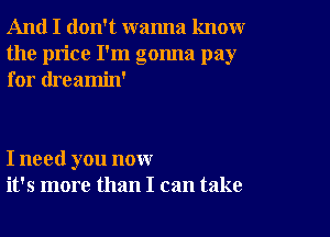 And I don't wanna knoxwr
the price I'm gonna pay
for dreamin'

I need you now
it's more than I can take