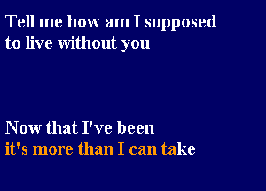 Tell me how am I supposed
to live without you

Now that I've been
it's more than I can take