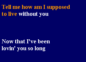 Tell me how am I supposed
to live without you

Now that I've been
lovin' you so long