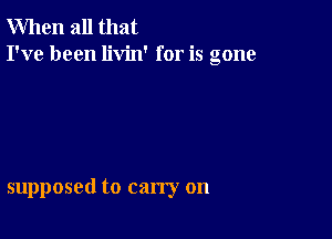 When all that
I've been livin' for is gone

supposed to carry on