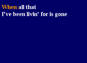 When all that
I've been livin' for is gone