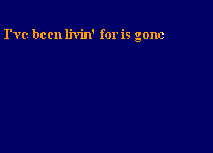 I've been livin' for is gone