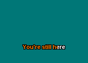 You're still here