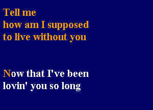 Tell me
how am I supposed
to live without you

Now that I've been
lovin' you so long