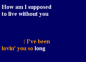 How am I supposed
to live without you

t I've been
lovin' you so long