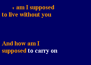 v am I supposed
to live without you

And how am I
supposed to carry on