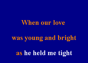 W hen our love

was young and bright

as he held me tight