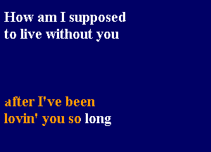 How am I supposed
to live without you

after I've been
lovin' you so long