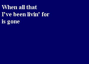 When all that
I've been livin' for
is gone