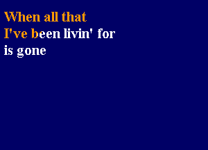 When all that
I've been livin' for
is gone