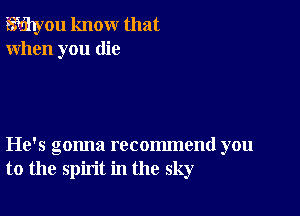 Wyou know that
When you die

He's gonna recommend you
to the spirit in the sky