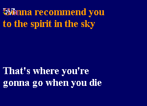 ?wmma recommend you
to the spirit in the sky

That's where you're
gonna go when you (lie