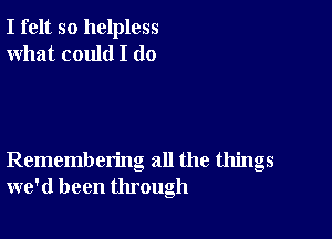 I felt so helpless
what could I (10

Remembering all the things
we'd been through