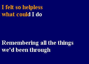 I felt so helpless
what could I (10

Remembering all the things
we'd been through