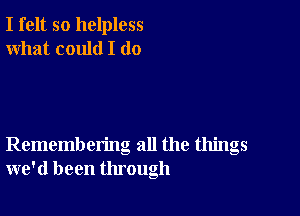 I felt so helpless
what could I (10

Remembering all the things
we'd been through