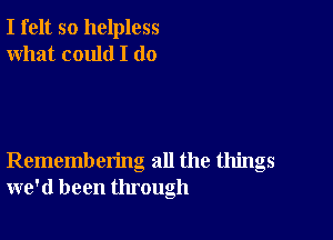 I felt so helpless
what could I (10

Remembering all the things
we'd been through