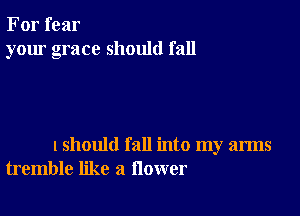 For fear
your grace should fall

lshould fall into my arms
tremble like a flower