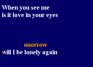 When you see me
is it love in your eyes

rmorrow
will I be lonely again