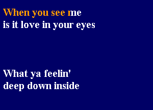 When you see me
is it love in your eyes

What ya feelin'
deep down inside