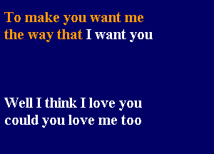 To make you want me
the way that I want you

W ell I think I love you
could you love me too