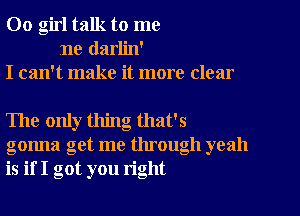 00 girl talk to me
ne darlin'
I can't make it more clear

The only thing that's
gonna get me through yeah
is if I got you right